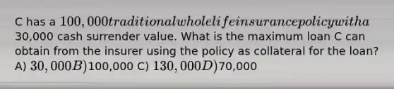 C has a 100,000 traditional whole life insurance policy with a30,000 cash surrender value. What is the maximum loan C can obtain from the insurer using the policy as collateral for the loan? A) 30,000 B)100,000 C) 130,000 D)70,000