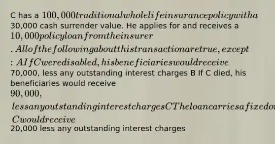 C has a 100,000 traditional whole life insurance policy with a30,000 cash surrender value. He applies for and receives a 10,000 policy loan from the insurer. All of the following about this transaction are true, except: A If C were disabled, his beneficiaries would receive70,000, less any outstanding interest charges B If C died, his beneficiaries would receive 90,000, less any outstanding interest charges C The loan carries a fixed or variable interest rate D If the policy is surrendered, C would receive20,000 less any outstanding interest charges