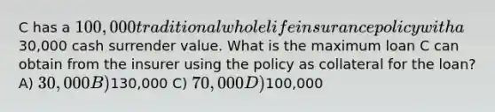 C has a 100,000 traditional whole life insurance policy with a30,000 cash surrender value. What is the maximum loan C can obtain from the insurer using the policy as collateral for the loan? A) 30,000 B)130,000 C) 70,000 D)100,000