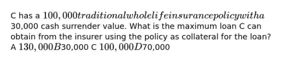 C has a 100,000 traditional whole life insurance policy with a30,000 cash surrender value. What is the maximum loan C can obtain from the insurer using the policy as collateral for the loan? A 130,000 B30,000 C 100,000 D70,000