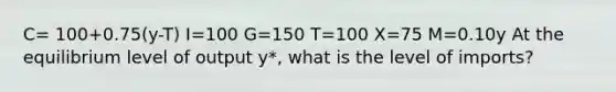 C= 100+0.75(y-T) I=100 G=150 T=100 X=75 M=0.10y At the equilibrium level of output y*, what is the level of imports?