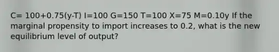 C= 100+0.75(y-T) I=100 G=150 T=100 X=75 M=0.10y If the marginal propensity to import increases to 0.2, what is the new equilibrium level of output?