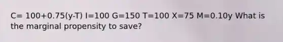 C= 100+0.75(y-T) I=100 G=150 T=100 X=75 M=0.10y What is the marginal propensity to save?