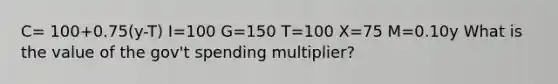 C= 100+0.75(y-T) I=100 G=150 T=100 X=75 M=0.10y What is the value of the gov't spending multiplier?