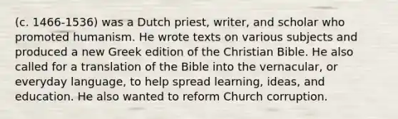 (c. 1466-1536) was a Dutch priest, writer, and scholar who promoted humanism. He wrote texts on various subjects and produced a new Greek edition of the Christian Bible. He also called for a translation of the Bible into the vernacular, or everyday language, to help spread learning, ideas, and education. He also wanted to reform Church corruption.