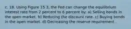 c. 18. Using Figure 15.3, the Fed can change the equilibrium interest rate from 2 percent to 6 percent by: a) Selling bonds in the open market. b) Reducing the discount rate. c) Buying bonds in the open market. d) Decreasing the reserve requirement .