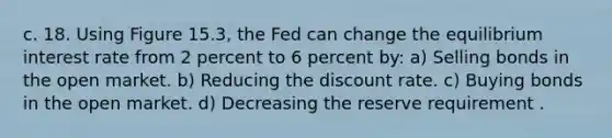 c. 18. Using Figure 15.3, the Fed can change the equilibrium interest rate from 2 percent to 6 percent by: a) Selling bonds in the open market. b) Reducing the discount rate. c) Buying bonds in the open market. d) Decreasing the reserve requirement .