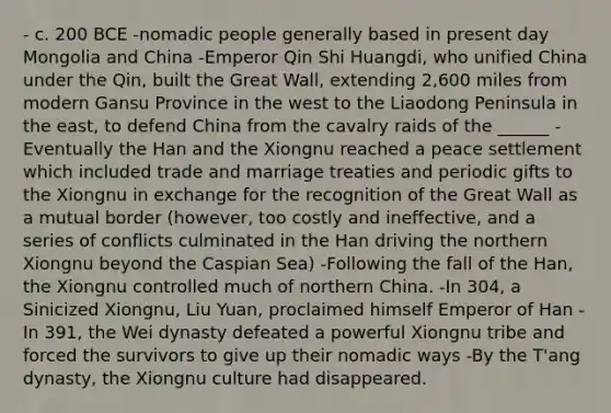 - c. 200 BCE -nomadic people generally based in present day Mongolia and China -Emperor Qin Shi Huangdi, who unified China under the Qin, built the Great Wall, extending 2,600 miles from modern Gansu Province in the west to the Liaodong Peninsula in the east, to defend China from the cavalry raids of the ______ -Eventually the Han and the Xiongnu reached a peace settlement which included trade and marriage treaties and periodic gifts to the Xiongnu in exchange for the recognition of the Great Wall as a mutual border (however, too costly and ineffective, and a series of conflicts culminated in the Han driving the northern Xiongnu beyond the Caspian Sea) -Following the fall of the Han, the Xiongnu controlled much of northern China. -In 304, a Sinicized Xiongnu, Liu Yuan, proclaimed himself Emperor of Han -In 391, the Wei dynasty defeated a powerful Xiongnu tribe and forced the survivors to give up their nomadic ways -By the T'ang dynasty, the Xiongnu culture had disappeared.