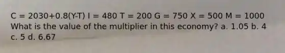 C = 2030+0.8(Y-T) I = 480 T = 200 G = 750 X = 500 M = 1000 What is the value of the multiplier in this economy? a. 1.05 b. 4 c. 5 d. 6.67