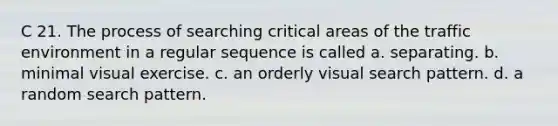 C 21. The process of searching critical areas of the traffic environment in a regular sequence is called a. separating. b. minimal visual exercise. c. an orderly visual search pattern. d. a random search pattern.