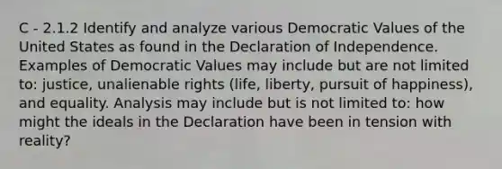 C - 2.1.2 Identify and analyze various Democratic Values of the United States as found in the Declaration of Independence. Examples of Democratic Values may include but are not limited to: justice, unalienable rights (life, liberty, pursuit of happiness), and equality. Analysis may include but is not limited to: how might the ideals in the Declaration have been in tension with reality?