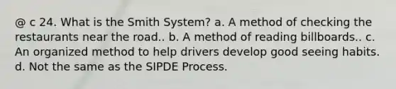 @ c 24. What is the Smith System? a. A method of checking the restaurants near the road.. b. A method of reading billboards.. c. An organized method to help drivers develop good seeing habits. d. Not the same as the SIPDE Process.