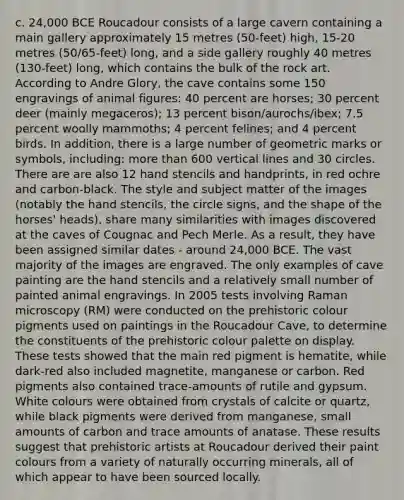 c. 24,000 BCE Roucadour consists of a large cavern containing a main gallery approximately 15 metres (50-feet) high, 15-20 metres (50/65-feet) long, and a side gallery roughly 40 metres (130-feet) long, which contains the bulk of the rock art. According to Andre Glory, the cave contains some 150 engravings of animal figures: 40 percent are horses; 30 percent deer (mainly megaceros); 13 percent bison/aurochs/ibex; 7.5 percent woolly mammoths; 4 percent felines; and 4 percent birds. In addition, there is a large number of geometric marks or symbols, including: more than 600 vertical lines and 30 circles. There are are also 12 hand stencils and handprints, in red ochre and carbon-black. The style and subject matter of the images (notably the hand stencils, the circle signs, and the shape of the horses' heads), share many similarities with images discovered at the caves of Cougnac and Pech Merle. As a result, they have been assigned similar dates - around 24,000 BCE. The vast majority of the images are engraved. The only examples of cave painting are the hand stencils and a relatively small number of painted animal engravings. In 2005 tests involving Raman microscopy (RM) were conducted on the prehistoric colour pigments used on paintings in the Roucadour Cave, to determine the constituents of the prehistoric colour palette on display. These tests showed that the main red pigment is hematite, while dark-red also included magnetite, manganese or carbon. Red pigments also contained trace-amounts of rutile and gypsum. White colours were obtained from crystals of calcite or quartz, while black pigments were derived from manganese, small amounts of carbon and trace amounts of anatase. These results suggest that prehistoric artists at Roucadour derived their paint colours from a variety of naturally occurring minerals, all of which appear to have been sourced locally.