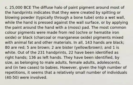 c. 25,000 BCE The diffuse halo of paint pigment around most of the handprints indicates that they were created by spitting or blowing powder (typically through a bone tube) onto a wet wall, while the hand is pressed against the wall surface, or by applying the paint around the hand with a (moss) pad. The most common colour pigments were made from red (ochre or hematite iron oxide) or black (charcoal or manganese oxide) pigments mixed with animal fat and other materials. In all, 143 hands are black; 80 are red; 5 are brown; 2 are bister (yellow/brown); and 1 is white. Out of the 231 handprints, 22 have been identified as right hands; 136 as left hands. They have been identified, by size, as belonging to male adults, female adults, adolescents, and (in two cases) to babies. However, given the high number of repetitions, it seems that a relatively small number of individuals (40-50) were involved.