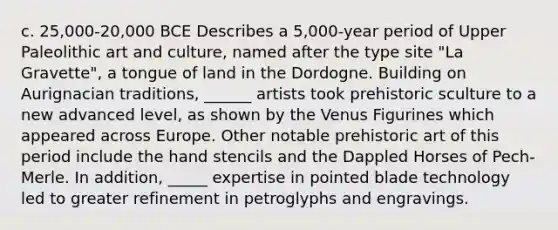 c. 25,000-20,000 BCE Describes a 5,000-year period of Upper Paleolithic art and culture, named after the type site "La Gravette", a tongue of land in the Dordogne. Building on Aurignacian traditions, ______ artists took prehistoric sculture to a new advanced level, as shown by the Venus Figurines which appeared across Europe. Other notable prehistoric art of this period include the hand stencils and the Dappled Horses of Pech-Merle. In addition, _____ expertise in pointed blade technology led to greater refinement in petroglyphs and engravings.