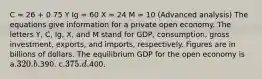 C = 26 + 0.75 Y Ig = 60 X = 24 M = 10 (Advanced analysis) The equations give information for a private open economy. The letters Y, C, Ig, X, and M stand for GDP, consumption, gross investment, exports, and imports, respectively. Figures are in billions of dollars. The equilibrium GDP for the open economy is a.320. b.390. c.375. d.400.