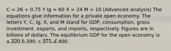 C = 26 + 0.75 Y Ig = 60 X = 24 M = 10 (Advanced analysis) The equations give information for a private open economy. The letters Y, C, Ig, X, and M stand for GDP, consumption, gross investment, exports, and imports, respectively. Figures are in billions of dollars. The equilibrium GDP for the open economy is a.320. b.390. c.375. d.400.