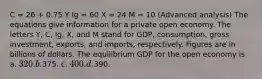 C = 26 + 0.75 Y Ig = 60 X = 24 M = 10 (Advanced analysis) The equations give information for a private open economy. The letters Y, C, Ig, X, and M stand for GDP, consumption, gross investment, exports, and imports, respectively. Figures are in billions of dollars. The equilibrium GDP for the open economy is a. 320. b.375. c. 400. d.390.