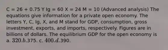 C = 26 + 0.75 Y Ig = 60 X = 24 M = 10 (Advanced analysis) The equations give information for a private open economy. The letters Y, C, Ig, X, and M stand for GDP, consumption, gross investment, exports, and imports, respectively. Figures are in billions of dollars. The equilibrium GDP for the open economy is a. 320. b.375. c. 400. d.390.