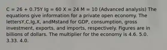 C = 26 + 0.75Y Ig = 60 X = 24 M = 10 (Advanced analysis) The equations give information for a private open economy. The lettersY,C,Ig,X, andMstand for GDP, consumption, gross investment, exports, and imports, respectively. Figures are in billions of dollars. The multiplier for the economy is 4.6. 5.0. 3.33. 4.0.