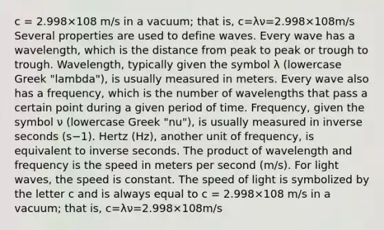 c = 2.998×108 m/s in a vacuum; that is, c=λν=2.998×108m/s Several properties are used to define waves. Every wave has a wavelength, which is the distance from peak to peak or trough to trough. Wavelength, typically given the symbol λ (lowercase Greek "lambda"), is usually measured in meters. Every wave also has a frequency, which is the number of wavelengths that pass a certain point during a given period of time. Frequency, given the symbol ν (lowercase Greek "nu"), is usually measured in inverse seconds (s−1). Hertz (Hz), another unit of frequency, is equivalent to inverse seconds. The product of wavelength and frequency is the speed in meters per second (m/s). For light waves, the speed is constant. The speed of light is symbolized by the letter c and is always equal to c = 2.998×108 m/s in a vacuum; that is, c=λν=2.998×108m/s