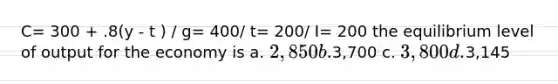 C= 300 + .8(y - t ) / g= 400/ t= 200/ I= 200 the equilibrium level of output for the economy is a. 2,850 b.3,700 c. 3,800 d.3,145