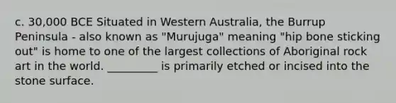 c. 30,000 BCE Situated in Western Australia, the Burrup Peninsula - also known as "Murujuga" meaning "hip bone sticking out" is home to one of the largest collections of Aboriginal rock art in the world. _________ is primarily etched or incised into the stone surface.