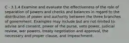 C - 3.1.4 Examine and evaluate the effectiveness of the role of separation of powers and checks and balances in regard to the distribution of power and authority between the three branches of government. Examples may include but are not limited to: advise and consent, power of the purse, veto power, judicial review, war powers, treaty negotiation and approval, the necessary and proper clause, and impeachment.