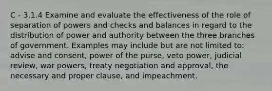 C - 3.1.4 Examine and evaluate the effectiveness of the role of separation of powers and checks and balances in regard to the distribution of power and authority between the three branches of government. Examples may include but are not limited to: advise and consent, power of the purse, veto power, judicial review, war powers, treaty negotiation and approval, the necessary and proper clause, and impeachment.