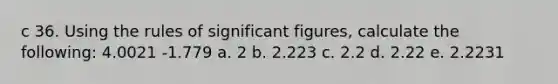 c 36. Using the rules of significant figures, calculate the following: 4.0021 -1.779 a. 2 b. 2.223 c. 2.2 d. 2.22 e. 2.2231