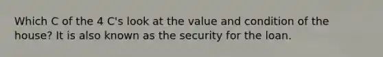 Which C of the 4 C's look at the value and condition of the house? It is also known as the security for the loan.