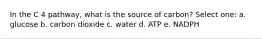 In the C 4 pathway, what is the source of carbon? Select one: a. glucose b. carbon dioxide c. water d. ATP e. NADPH