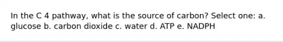 In the C 4 pathway, what is the source of carbon? Select one: a. glucose b. carbon dioxide c. water d. ATP e. NADPH