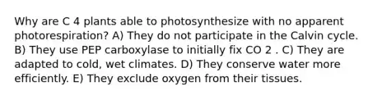 Why are C 4 plants able to photosynthesize with no apparent photorespiration? A) They do not participate in the Calvin cycle. B) They use PEP carboxylase to initially fix CO 2 . C) They are adapted to cold, wet climates. D) They conserve water more efficiently. E) They exclude oxygen from their tissues.