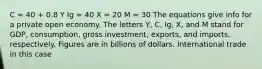 C = 40 + 0.8 Y Ig = 40 X = 20 M = 30 The equations give info for a private open economy. The letters Y, C, Ig, X, and M stand for GDP, consumption, gross investment, exports, and imports, respectively. Figures are in billions of dollars. International trade in this case