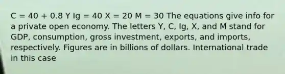 C = 40 + 0.8 Y Ig = 40 X = 20 M = 30 The equations give info for a private open economy. The letters Y, C, Ig, X, and M stand for GDP, consumption, gross investment, exports, and imports, respectively. Figures are in billions of dollars. International trade in this case