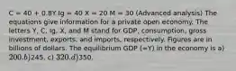 C = 40 + 0.8Y Ig = 40 X = 20 M = 30 (Advanced analysis) The equations give information for a private open economy. The letters Y, C, Ig, X, and M stand for GDP, consumption, gross investment, exports, and imports, respectively. Figures are in billions of dollars. The equilibrium GDP (=Y) in the economy is a) 200. b)245. c) 320. d)350.