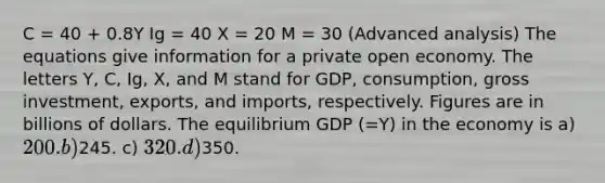 C = 40 + 0.8Y Ig = 40 X = 20 M = 30 (Advanced analysis) The equations give information for a private open economy. The letters Y, C, Ig, X, and M stand for GDP, consumption, gross investment, exports, and imports, respectively. Figures are in billions of dollars. The equilibrium GDP (=Y) in the economy is a) 200. b)245. c) 320. d)350.