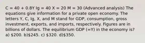 C = 40 + 0.8Y Ig = 40 X = 20 M = 30 (Advanced analysis) The equations give information for a private open economy. The letters Y, C, Ig, X, and M stand for GDP, consumption, gross investment, exports, and imports, respectively. Figures are in billions of dollars. The equilibrium GDP (=Y) in the economy is? a) 200. b)245. c) 320. d)350.