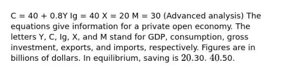 C = 40 + 0.8Y Ig = 40 X = 20 M = 30 (Advanced analysis) The equations give information for a private open economy. The letters Y, C, Ig, X, and M stand for GDP, consumption, gross investment, exports, and imports, respectively. Figures are in billions of dollars. In equilibrium, saving is 20.30. 40.50.