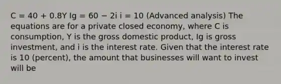 C = 40 + 0.8Y Ig = 60 − 2i i = 10 (Advanced analysis) The equations are for a private closed economy, where C is consumption, Y is the gross domestic product, Ig is gross investment, and i is the interest rate. Given that the interest rate is 10 (percent), the amount that businesses will want to invest will be