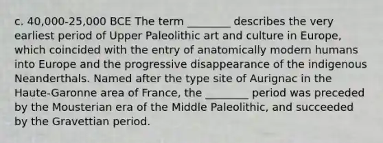 c. 40,000-25,000 BCE The term ________ describes the very earliest period of Upper Paleolithic art and culture in Europe, which coincided with the entry of anatomically modern humans into Europe and the progressive disappearance of the indigenous Neanderthals. Named after the type site of Aurignac in the Haute-Garonne area of France, the ________ period was preceded by the Mousterian era of the Middle Paleolithic, and succeeded by the Gravettian period.