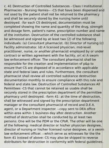 c. 41 Destruction of Controlled Substances - Class I Institutional Pharmacies - Nursing Homes-- -CS that have been dispensed and not used by the patient shall not be returned to the pharmacy and shall be securely stored by the nursing home until destroyed. -for each CS destroyed, documentation must be completed showing the name and quantity of the drug, strength and dosage form, patient's name, prescription number and name of the institution. Destruction of the controlled substance shall be witnessed and signed by at least two (2) of the following individuals: (a) Consultant pharmacist. (b) Director of nursing (c) Facility administrator. (d) A licensed physician, mid-level practitioner, nurse, or another pharmacist employed by or under contract or written agreement with the facility, or( e) A sworn law enforcement officer. The consultant pharmacist shall be responsible for the creation and implementation of p&p to ensure that CS are disposed of in accordance with applicable state and federal laws and rules. Furthermore, the consultant pharmacist shall review all controlled substance destruction documentation monthly to ensure compliance with this rule and federal and state law. Destruction of Controlled Substances All Permittees -CS that cannot be retained as usable shall be securely stored in the prescription department of the permittee pharmacy until destroyed. -form 41: at the time of destruction, shall be witnessed and signed by the prescription department manager or the consultant pharmacist of record and D.E.A. agent, or a Department inspector. --copy sent to DEA office within area within 1 business day after destruction. Another method of destruction shall be conducted by at least two persons: One will be the PDM or the CPoR. The other will be one of the following: medical director or his/her physician designee, director of nursing or his/her licensed nurse designee, or a sworn law enforcement officer. --which serve as witnesses for the the form 41 instead of above: CS may also be shipped to reverse distributors for destruction in conformity with federal guidelines.