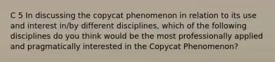 C 5 In discussing the copycat phenomenon in relation to its use and interest in/by different disciplines, which of the following disciplines do you think would be the most professionally applied and pragmatically interested in the Copycat Phenomenon?