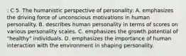 : C 5. The humanistic perspective of personality: A. emphasizes the driving force of unconscious motivations in human personality. B. describes human personality in terms of scores on various personality scales. C. emphasizes the growth potential of "healthy" individuals. D. emphasizes the importance of human interaction with the environment in shaping personality.