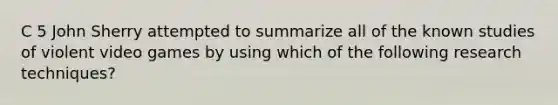 C 5 John Sherry attempted to summarize all of the known studies of violent video games by using which of the following research techniques?