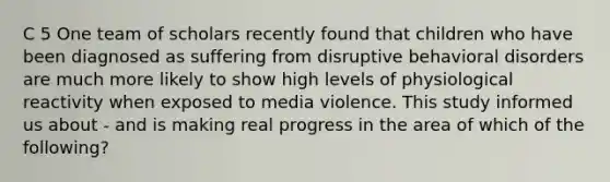 C 5 One team of scholars recently found that children who have been diagnosed as suffering from disruptive behavioral disorders are much more likely to show high levels of physiological reactivity when exposed to media violence. This study informed us about - and is making real progress in the area of which of the following?