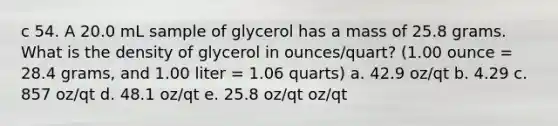 c 54. A 20.0 mL sample of glycerol has a mass of 25.8 grams. What is the density of glycerol in ounces/quart? (1.00 ounce = 28.4 grams, and 1.00 liter = 1.06 quarts) a. 42.9 oz/qt b. 4.29 c. 857 oz/qt d. 48.1 oz/qt e. 25.8 oz/qt oz/qt