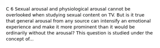 C 6 Sexual arousal and physiological arousal cannot be overlooked when studying sexual content on TV. But is it true that general arousal from any source can intensify an emotional experience and make it more prominent than it would be ordinarily without the arousal? This question is studied under the concept of...