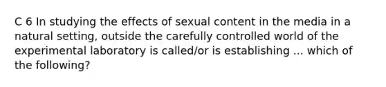 C 6 In studying the effects of sexual content in the media in a natural setting, outside the carefully controlled world of the experimental laboratory is called/or is establishing ... which of the following?